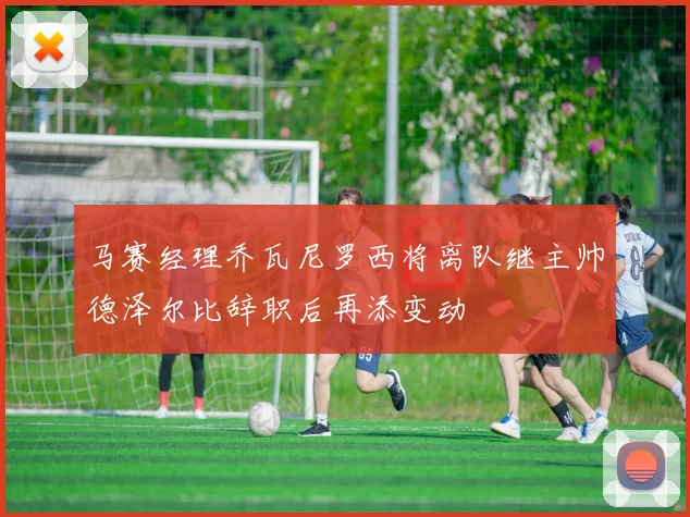 马赛经理乔瓦尼罗西将离队继主帅德泽尔比辞职后再添变动