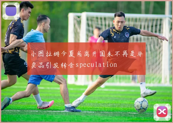 小图拉姆今夏或离开国米不再是非卖品引发转会speculation