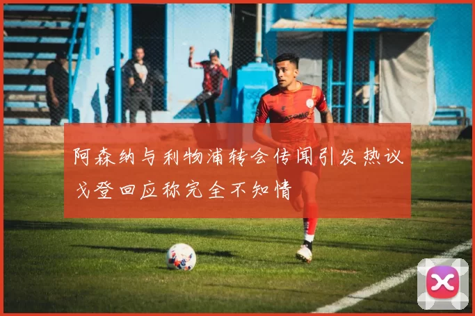 阿森纳与利物浦转会传闻引发热议戈登回应称完全不知情