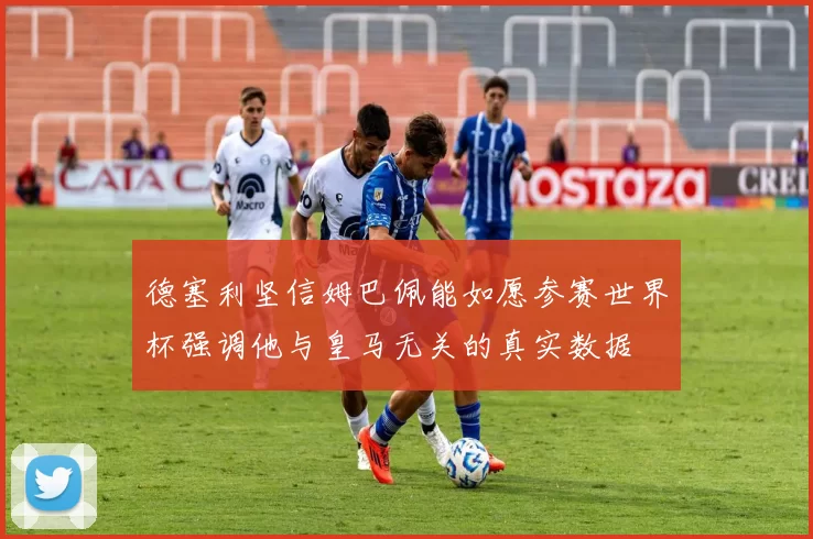 德塞利坚信姆巴佩能如愿参赛世界杯强调他与皇马无关的真实数据