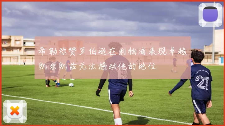 希勒称赞罗伯逊在利物浦表现卓越凯尔凯兹无法撼动他的地位