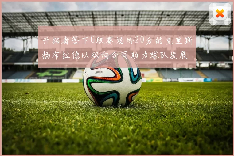开拓者签下G联赛场均20分的克里斯扬布拉德以双向合同助力球队发展