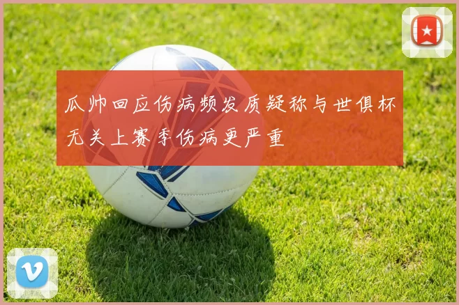 瓜帅回应伤病频发质疑称与世俱杯无关上赛季伤病更严重