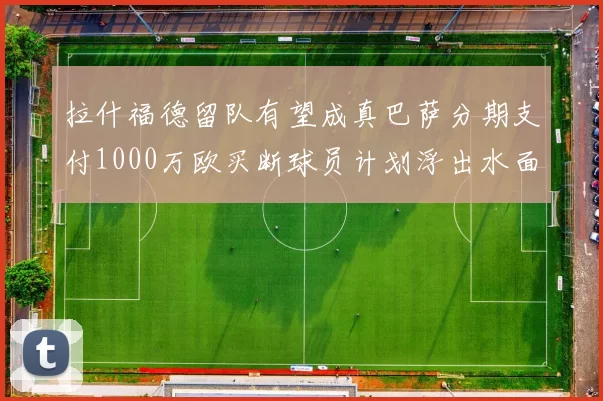 拉什福德留队有望成真巴萨分期支付1000万欧买断球员计划浮出水面