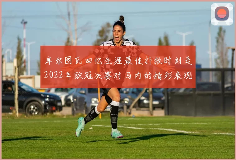 库尔图瓦回忆生涯最佳扑救时刻是2022年欧冠决赛对马内的精彩表现