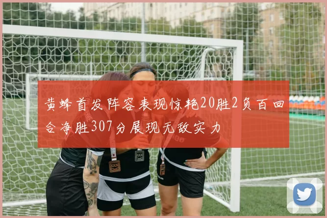 黄蜂首发阵容表现惊艳20胜2负百回合净胜307分展现无敌实力