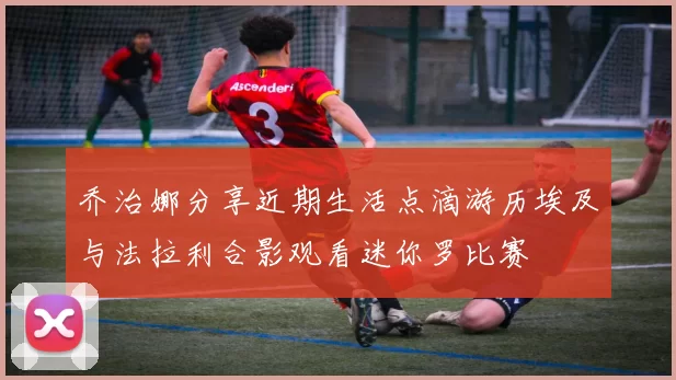 乔治娜分享近期生活点滴游历埃及与法拉利合影观看迷你罗比赛