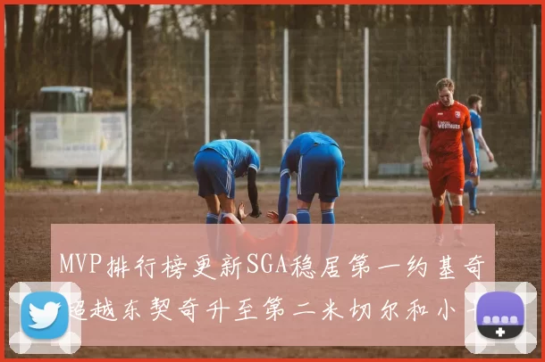 MVP排行榜更新SGA稳居第一约基奇超越东契奇升至第二米切尔和小卡表现引关注