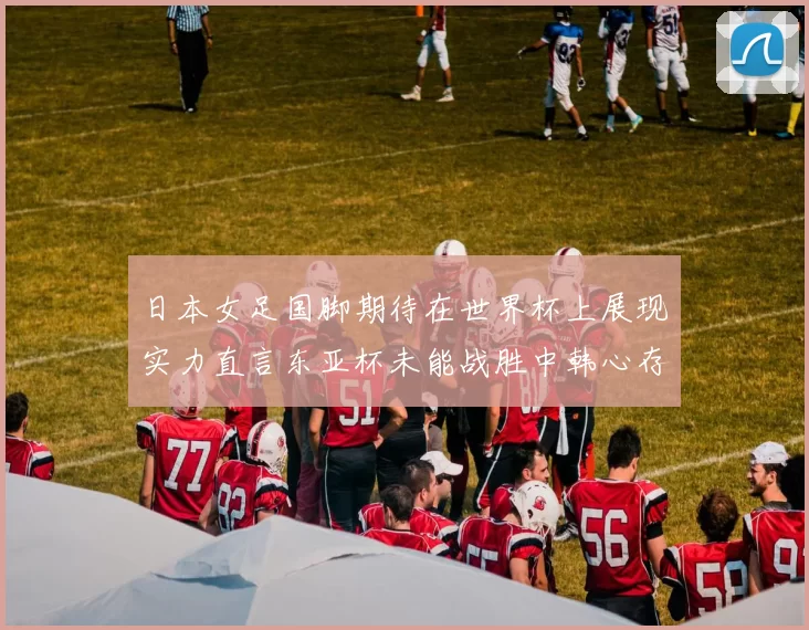 日本女足国脚期待在世界杯上展现实力直言东亚杯未能战胜中韩心存不甘